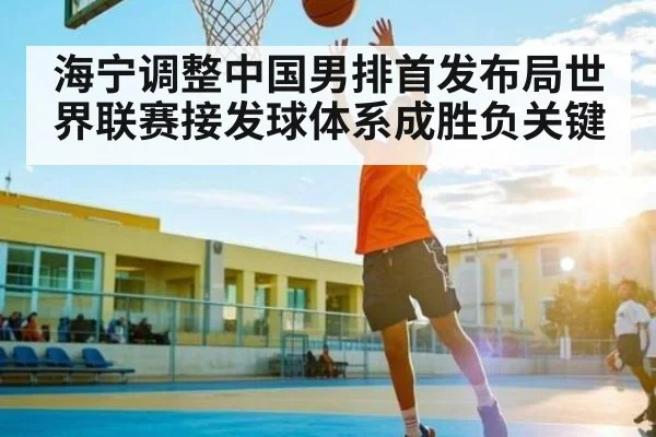 海宁调整中国男排首发布局世界联赛接发球体系成胜负关键